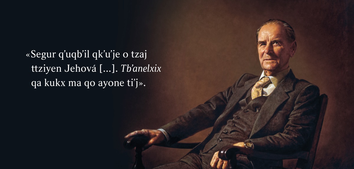 Jun tilbʼilal tiʼj ermano Frederick Franz. Tkubʼ qe yol lu ttxlaj: «Segur qʼuqbʼil qkʼuʼje o tzaj ttziyen Jehová [ . . . ]. Tbʼanelxix qa kukx ma qo ayone tiʼj».