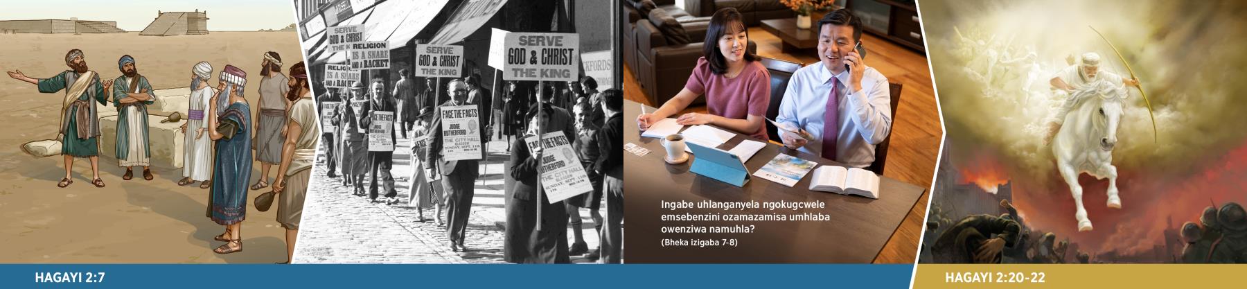 Esikubona ezithombeni: 1. UHagayi uletha umyalezo kumaJuda ayedikibele ayeseyekile ukuvuselela ithempeli. 2. Abazalwane nodade baphethe amabhodi akhangisa ngenkulumo kaJoseph Rutherford. Amanye athi: “Khonza UNkulunkulu Kanye NoKristu INkosi.” 3. Indoda nomkayo bashumayela ngocingo nangokubhala izincwadi, besebenzisa “INqabayokulinda” No. 2 2020, ekhuluma ngoMbuso. 4. UJesu nebutho lakhe lasezulwini bayehla ukuze bazobhubhisa izitha zikaNkulunkulu.